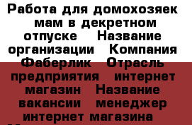 Работа для домохозяек, мам в декретном отпуске. › Название организации ­ Компания Фаберлик › Отрасль предприятия ­ интернет-магазин › Название вакансии ­ менеджер интернет-магазина › Минимальный оклад ­ 25 000 › Максимальный оклад ­ 60 000 › Процент ­ 23 › База расчета процента ­ от товарооборота интернет-магазина › Возраст от ­ 20 › Возраст до ­ 45 - Алтайский край, Славгородский р-н Работа » Вакансии   . Алтайский край